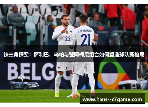 铁三角探索:萨利巴、乌帕与楚阿梅尼组合如何塑造球队新格局 铁三角探索:萨利巴、乌帕与楚阿梅尼组合如何塑造球队新格局