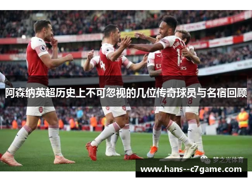 阿森纳英超历史上不可忽视的几位传奇球员与名宿回顾 阿森纳英超历史上不可忽视的几位传奇球员与名宿回顾