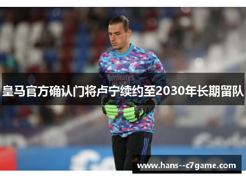 皇马官方确认门将卢宁续约至2030年长期留队 皇马官方确认门将卢宁续约至2030年长期留队